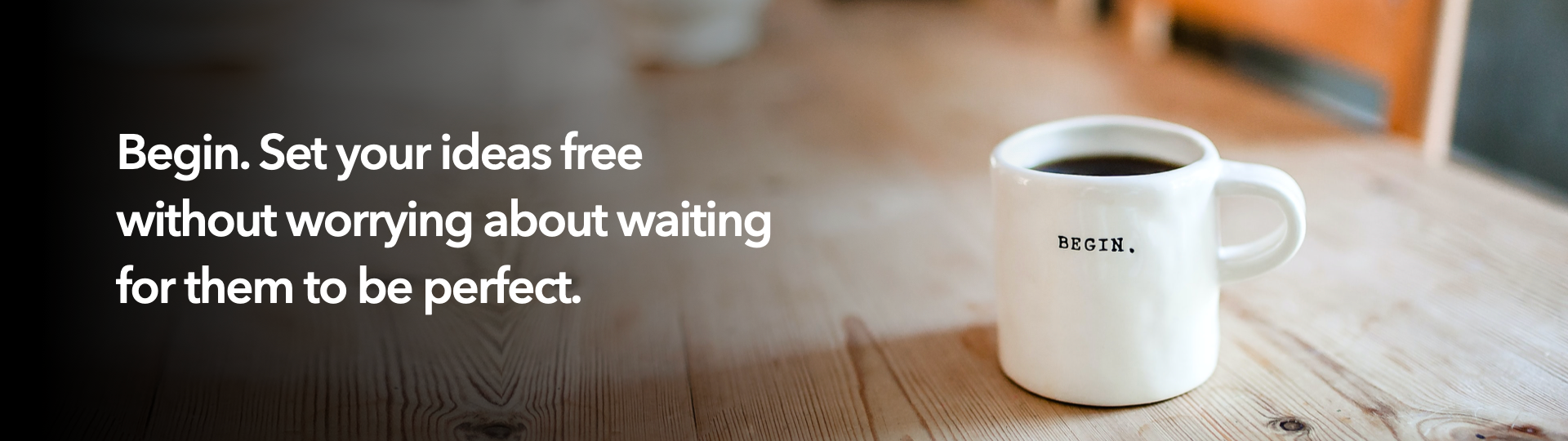 Begin. Set your ideas free without worrying about waiting for them to be perfect.