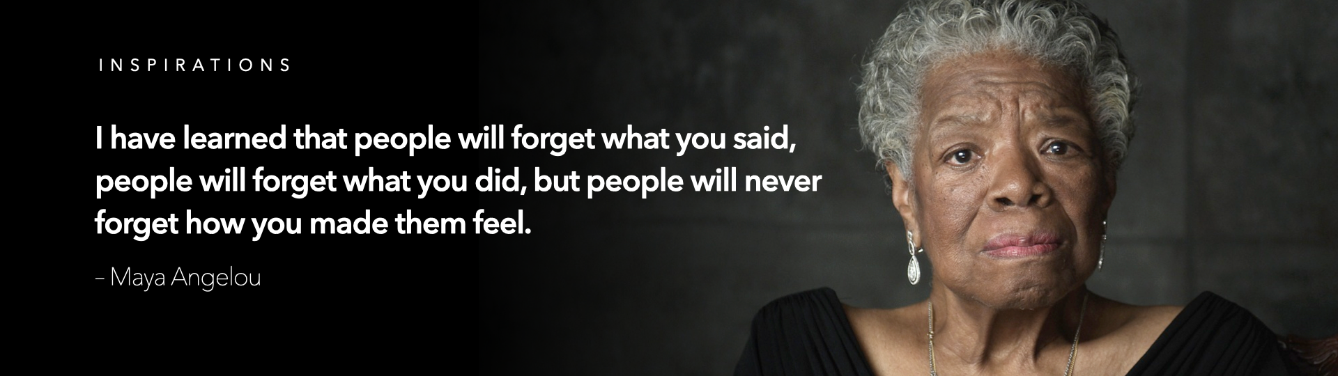 I have learned that people will forget what you said, people will forget what you did, but people will never forget how you made them feel. – Maya Angelou